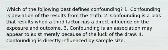 Which of the following best defines confounding? 1. Confounding is deviation of the results from the truth. 2. Confounding is a bias that results when a third factor has a direct influence on the exposure and outcome. 3. Confounding is an association may appear to exist merely because of the luck of the draw. 4. Confounding is directly influenced by sample size.