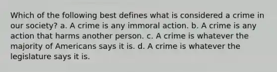 Which of the following best defines what is considered a crime in our society? a. A crime is any immoral action. b. A crime is any action that harms another person. c. A crime is whatever the majority of Americans says it is. d. A crime is whatever the legislature says it is.