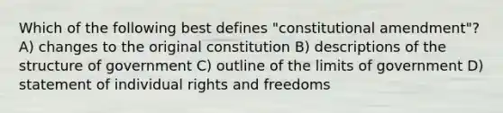 Which of the following best defines "constitutional amendment"? A) changes to the original constitution B) descriptions of the structure of government C) outline of the limits of government D) statement of individual rights and freedoms