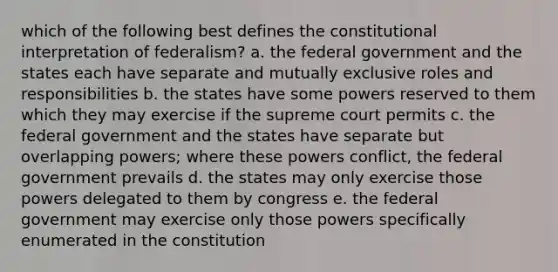 which of the following best defines the constitutional interpretation of federalism? a. the federal government and the states each have separate and mutually exclusive roles and responsibilities b. the states have some powers reserved to them which they may exercise if the supreme court permits c. the federal government and the states have separate but overlapping powers; where these powers conflict, the federal government prevails d. the states may only exercise those powers delegated to them by congress e. the federal government may exercise only those powers specifically enumerated in the constitution