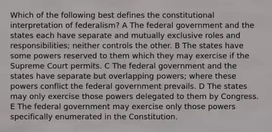 Which of the following best defines the constitutional interpretation of federalism? A The federal government and the states each have separate and mutually exclusive roles and responsibilities; neither controls the other. B The states have some powers reserved to them which they may exercise if the Supreme Court permits. C The federal government and the states have separate but overlapping powers; where these powers conflict the federal government prevails. D The states may only exercise those powers delegated to them by Congress. E The federal government may exercise only those powers specifically enumerated in the Constitution.