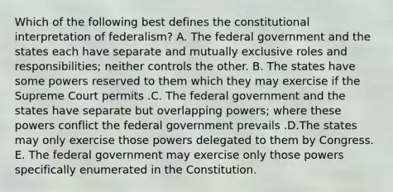 Which of the following best defines the constitutional interpretation of federalism? A. The federal government and the states each have separate and mutually exclusive roles and responsibilities; neither controls the other. B. The states have some powers reserved to them which they may exercise if the Supreme Court permits .C. The federal government and the states have separate but overlapping powers; where these powers conflict the federal government prevails .D.The states may only exercise those powers delegated to them by Congress. E. The federal government may exercise only those powers specifically enumerated in the Constitution.