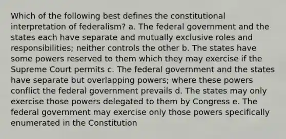 Which of the following best defines the constitutional interpretation of federalism? a. The federal government and the states each have separate and mutually exclusive roles and responsibilities; neither controls the other b. The states have some powers reserved to them which they may exercise if the Supreme Court permits c. The federal government and the states have separate but overlapping powers; where these powers conflict the federal government prevails d. The states may only exercise those powers delegated to them by Congress e. The federal government may exercise only those powers specifically enumerated in the Constitution