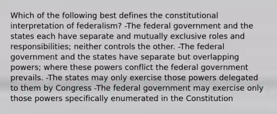 Which of the following best defines the constitutional interpretation of federalism? -The federal government and the states each have separate and mutually exclusive roles and responsibilities; neither controls the other. -The federal government and the states have separate but overlapping powers; where these powers conflict the federal government prevails. -The states may only exercise those powers delegated to them by Congress -The federal government may exercise only those powers specifically enumerated in the Constitution