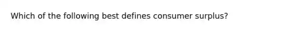 Which of the following best defines consumer surplus?