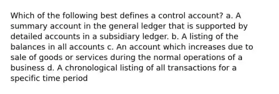 Which of the following best defines a control account? a. A summary account in the general ledger that is supported by detailed accounts in a subsidiary ledger. b. A listing of the balances in all accounts c. An account which increases due to sale of goods or services during the normal operations of a business d. A chronological listing of all transactions for a specific time period