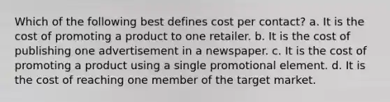 Which of the following best defines cost per contact? a. It is the cost of promoting a product to one retailer. b. It is the cost of publishing one advertisement in a newspaper. c. It is the cost of promoting a product using a single promotional element. d. It is the cost of reaching one member of the target market.