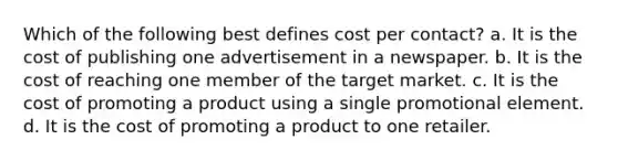 Which of the following best defines cost per contact? a. It is the cost of publishing one advertisement in a newspaper. b. It is the cost of reaching one member of the target market. c. It is the cost of promoting a product using a single promotional element. d. It is the cost of promoting a product to one retailer.