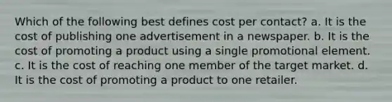 Which of the following best defines cost per contact? a. It is the cost of publishing one advertisement in a newspaper. b. It is the cost of promoting a product using a single promotional element. c. It is the cost of reaching one member of the target market. d. It is the cost of promoting a product to one retailer.