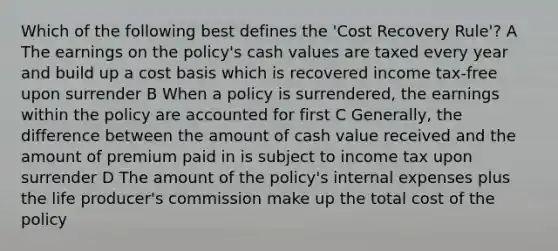 Which of the following best defines the 'Cost Recovery Rule'? A The earnings on the policy's cash values are taxed every year and build up a cost basis which is recovered income tax-free upon surrender B When a policy is surrendered, the earnings within the policy are accounted for first C Generally, the difference between the amount of cash value received and the amount of premium paid in is subject to income tax upon surrender D The amount of the policy's internal expenses plus the life producer's commission make up the total cost of the policy