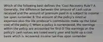 Which of the following best defines the 'Cost Recovery Rule'? A Generally, the difference between the amount of cash value received and the amount of premium paid in is subject to income tax upon surrender B The amount of the policy's internal expenses plus the life producer's commission make up the total cost of the policy C When a policy is surrendered, the earnings within the policy are accounted for first D The earnings on the policy's cash values are taxed every year and build up a cost basis which is recovered income tax-free upon surrender