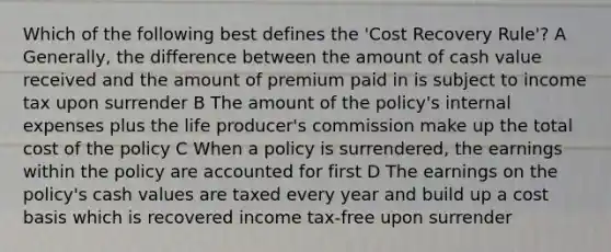 Which of the following best defines the 'Cost Recovery Rule'? A Generally, the difference between the amount of cash value received and the amount of premium paid in is subject to income tax upon surrender B The amount of the policy's internal expenses plus the life producer's commission make up the total cost of the policy C When a policy is surrendered, the earnings within the policy are accounted for first D The earnings on the policy's cash values are taxed every year and build up a cost basis which is recovered income tax-free upon surrender