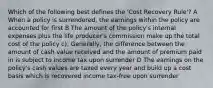 Which of the following best defines the 'Cost Recovery Rule'? A When a policy is surrendered, the earnings within the policy are accounted for first B The amount of the policy's internal expenses plus the life producer's commission make up the total cost of the policy c). Generally, the difference between the amount of cash value received and the amount of premium paid in is subject to income tax upon surrender D The earnings on the policy's cash values are taxed every year and build up a cost basis which is recovered income tax-free upon surrender