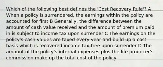 Which of the following best defines the 'Cost Recovery Rule'? A When a policy is surrendered, the earnings within the policy are accounted for first B Generally, the difference between the amount of cash value received and the amount of premium paid in is subject to income tax upon surrender C The earnings on the policy's cash values are taxed every year and build up a cost basis which is recovered income tax-free upon surrender D The amount of the policy's internal expenses plus the life producer's commission make up the total cost of the policy