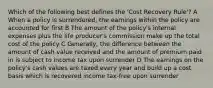 Which of the following best defines the 'Cost Recovery Rule'? A When a policy is surrendered, the earnings within the policy are accounted for first B The amount of the policy's internal expenses plus the life producer's commission make up the total cost of the policy C Generally, the difference between the amount of cash value received and the amount of premium paid in is subject to income tax upon surrender D The earnings on the policy's cash values are taxed every year and build up a cost basis which is recovered income tax-free upon surrender