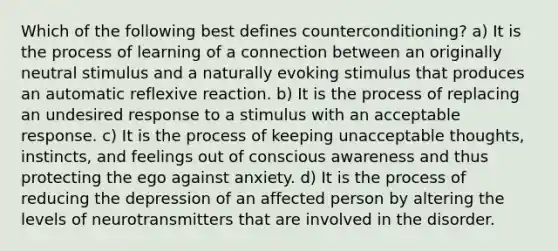 Which of the following best defines counterconditioning? a) It is the process of learning of a connection between an originally neutral stimulus and a naturally evoking stimulus that produces an automatic reflexive reaction. b) It is the process of replacing an undesired response to a stimulus with an acceptable response. c) It is the process of keeping unacceptable thoughts, instincts, and feelings out of conscious awareness and thus protecting the ego against anxiety. d) It is the process of reducing the depression of an affected person by altering the levels of neurotransmitters that are involved in the disorder.