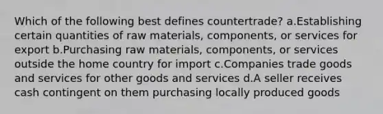 Which of the following best defines countertrade? a.Establishing certain quantities of raw materials, components, or services for export b.Purchasing raw materials, components, or services outside the home country for import c.Companies trade goods and services for other goods and services d.A seller receives cash contingent on them purchasing locally produced goods