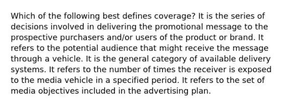 Which of the following best defines coverage? It is the series of decisions involved in delivering the promotional message to the prospective purchasers and/or users of the product or brand. It refers to the potential audience that might receive the message through a vehicle. It is the general category of available delivery systems. It refers to the number of times the receiver is exposed to the media vehicle in a specified period. It refers to the set of media objectives included in the advertising plan.