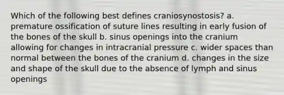 Which of the following best defines craniosynostosis? a. premature ossification of suture lines resulting in early fusion of the bones of the skull b. sinus openings into the cranium allowing for changes in intracranial pressure c. wider spaces than normal between the bones of the cranium d. changes in the size and shape of the skull due to the absence of lymph and sinus openings