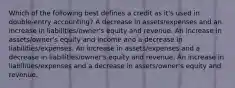 Which of the following best defines a credit as it's used in double-entry accounting? A decrease in assets/expenses and an increase in liabilities/owner's equity and revenue. An increase in assets/owner's equity and income and a decrease in liabilities/expenses. An increase in assets/expenses and a decrease in liabilities/owner's equity and revenue. An increase in liabilities/expenses and a decrease in assets/owner's equity and revenue.