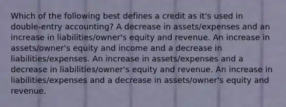 Which of the following best defines a credit as it's used in double-entry accounting? A decrease in assets/expenses and an increase in liabilities/owner's equity and revenue. An increase in assets/owner's equity and income and a decrease in liabilities/expenses. An increase in assets/expenses and a decrease in liabilities/owner's equity and revenue. An increase in liabilities/expenses and a decrease in assets/owner's equity and revenue.