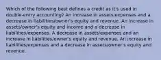 Which of the following best defines a credit as it's used in double-entry accounting? An increase in assets/expenses and a decrease in liabilities/owner's equity and revenue. An increase in assets/owner's equity and income and a decrease in liabilities/expenses. A decrease in assets/expenses and an increase in liabilities/owner's equity and revenue. An increase in liabilities/expenses and a decrease in assets/owner's equity and revenue.