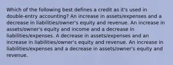 Which of the following best defines a credit as it's used in double-entry accounting? An increase in assets/expenses and a decrease in liabilities/owner's equity and revenue. An increase in assets/owner's equity and income and a decrease in liabilities/expenses. A decrease in assets/expenses and an increase in liabilities/owner's equity and revenue. An increase in liabilities/expenses and a decrease in assets/owner's equity and revenue.