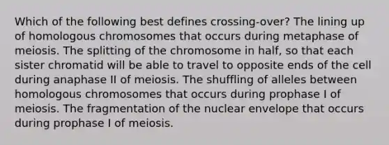 Which of the following best defines crossing-over? The lining up of homologous chromosomes that occurs during metaphase of meiosis. The splitting of the chromosome in half, so that each sister chromatid will be able to travel to opposite ends of the cell during anaphase II of meiosis. The shuffling of alleles between homologous chromosomes that occurs during prophase I of meiosis. The fragmentation of the nuclear envelope that occurs during prophase I of meiosis.