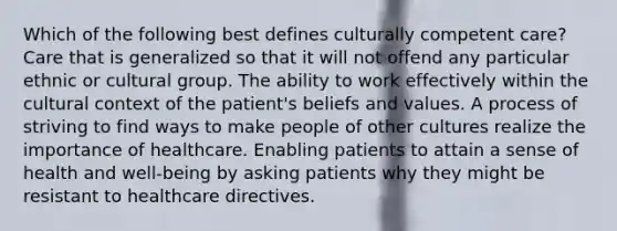 Which of the following best defines culturally competent care? Care that is generalized so that it will not offend any particular ethnic or cultural group. The ability to work effectively within the cultural context of the patient's beliefs and values. A process of striving to find ways to make people of other cultures realize the importance of healthcare. Enabling patients to attain a sense of health and well-being by asking patients why they might be resistant to healthcare directives.