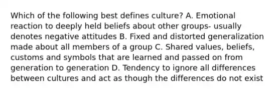 Which of the following best defines culture? A. Emotional reaction to deeply held beliefs about other groups- usually denotes negative attitudes B. Fixed and distorted generalization made about all members of a group C. Shared values, beliefs, customs and symbols that are learned and passed on from generation to generation D. Tendency to ignore all differences between cultures and act as though the differences do not exist