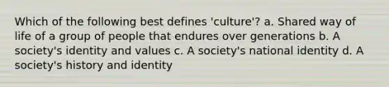 Which of the following best defines 'culture'? a. Shared way of life of a group of people that endures over generations b. A society's identity and values c. A society's national identity d. A society's history and identity