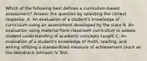 Which of the following best defines a curriculum-based assessment? Answer the question by selecting the correct response. A. An evaluation of a student's knowledge of curriculum using an assessment developed by the state B. An evaluation using material from classroom curriculum to assess student understanding of academic concepts taught C. An evaluation of a student's knowledge of math, reading, and writing utilizing a standardized measure of achievement (such as the Woodcock-Johnson IV Test