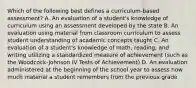 Which of the following best defines a curriculum-based assessment? A. An evaluation of a student's knowledge of curriculum using an assessment developed by the state B. An evaluation using material from classroom curriculum to assess student understanding of academic concepts taught C. An evaluation of a student's knowledge of math, reading, and writing utilizing a standardized measure of achievement (such as the Woodcock-Johnson IV Tests of Achievement) D. An evaluation administered at the beginning of the school year to assess how much material a student remembers from the previous grade