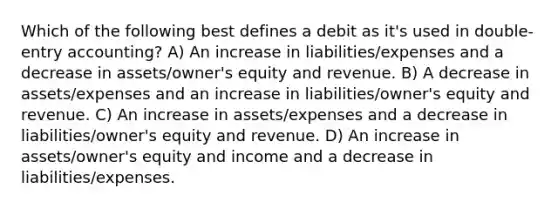 Which of the following best defines a debit as it's used in double-entry accounting? A) An increase in liabilities/expenses and a decrease in assets/owner's equity and revenue. B) A decrease in assets/expenses and an increase in liabilities/owner's equity and revenue. C) An increase in assets/expenses and a decrease in liabilities/owner's equity and revenue. D) An increase in assets/owner's equity and income and a decrease in liabilities/expenses.