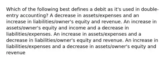 Which of the following best defines a debit as it's used in double-entry accounting? A decrease in assets/expenses and an increase in liabilities/owner's equity and revenue. An increase in assets/owner's equity and income and a decrease in liabilities/expenses. An increase in assets/expenses and a decrease in liabilities/owner's equity and revenue. An increase in liabilities/expenses and a decrease in assets/owner's equity and revenue