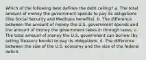 Which of the following best defines the debt ceiling? a. The total amount of money the government spends to pay its obligations (like Social Security and Medicare benefits). b. The difference between the amount of money the U.S. government spends and the amount of money the government takes in through taxes. c. The total amount of money the U.S. government can borrow (by selling Treasury bonds) to pay its obligations. d. The difference between the size of the U.S. economy and the size of the federal deficit.