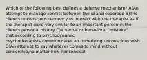 Which of the following best defines a defense mechanism? A)An attempt to manage conflict between the id and superego B)The client's unconscious tendency to interact with the therapist as if the therapist were very similar to an important person in the client's personal history C)A verbal or behavioral "mistake" that,according to psychodynamic psychotherapists,communicates an underlying unconscious wish D)An attempt to say whatever comes to mind,without censorship,no matter how nonsensical,