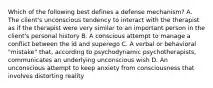 Which of the following best defines a defense mechanism? A. The client's unconscious tendency to interact with the therapist as if the therapist were very similar to an important person in the client's personal history B. A conscious attempt to manage a conflict between the id and superego C. A verbal or behavioral "mistake" that, according to psychodynamic psychotherapists, communicates an underlying unconscious wish D. An unconscious attempt to keep anxiety from consciousness that involves distorting reality