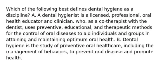 Which of the following best defines dental hygiene as a discipline? A. A dental hygienist is a licensed, professional, oral health educator and clinician, who, as a co-therapist with the dentist, uses preventive, educational, and therapeutic methods for the control of oral diseases to aid individuals and groups in attaining and maintaining optimum oral health. B. Dental hygiene is the study of preventive oral healthcare, including the management of behaviors, to prevent oral disease and promote health.