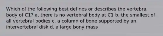 Which of the following best defines or describes the vertebral body of C1? a. there is no vertebral body at C1 b. the smallest of all vertebral bodies c. a column of bone supported by an intervertebral disk d. a large bony mass