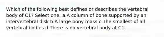 Which of the following best defines or describes the vertebral body of C1? Select one: a.A column of bone supported by an intervertebral disk b.A large bony mass c.The smallest of all vertebral bodies d.There is no vertebral body at C1.