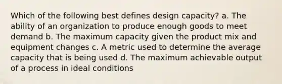 Which of the following best defines design capacity? a. The ability of an organization to produce enough goods to meet demand b. The maximum capacity given the product mix and equipment changes c. A metric used to determine the average capacity that is being used d. The maximum achievable output of a process in ideal conditions