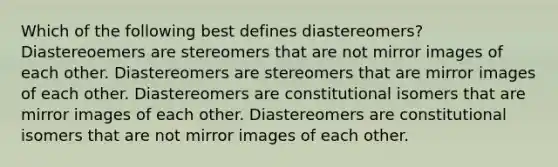 Which of the following best defines diastereomers? Diastereoemers are stereomers that are not mirror images of each other. Diastereomers are stereomers that are mirror images of each other. Diastereomers are constitutional isomers that are mirror images of each other. Diastereomers are constitutional isomers that are not mirror images of each other.