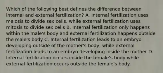 Which of the following best defines the difference between internal and external fertilization? A. Internal fertilization uses meiosis to divide sex cells, while external fertilization uses mitosis to divide sex cells B. Internal fertilization only happens within the male's body and external fertilization happens outside the male's body C. Internal fertilization leads to an embryo developing outside of the mother's body, while external fertilization leads to an embryo developing inside the mother D. Internal fertilization occurs inside the female's body while external fertilization occurs outside the female's body.