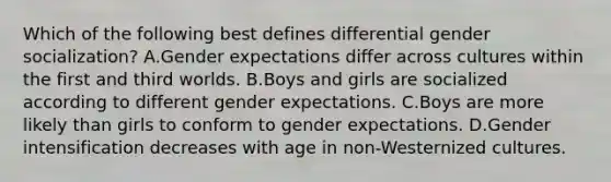 Which of the following best defines differential gender socialization? A.Gender expectations differ across cultures within the first and third worlds. B.Boys and girls are socialized according to different gender expectations. C.Boys are more likely than girls to conform to gender expectations. D.Gender intensification decreases with age in non-Westernized cultures.