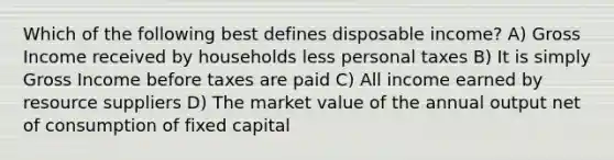 Which of the following best defines disposable income? A) Gross Income received by households less personal taxes B) It is simply Gross Income before taxes are paid C) All income earned by resource suppliers D) The market value of the annual output net of consumption of fixed capital