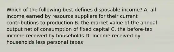 Which of the following best defines disposable income? A. all income earned by resource suppliers for their current contributions to production B. the market value of the annual output net of consumption of fixed capital C. the before-tax income received by households D. income received by households less personal taxes