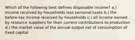 Which of the following best defines disposable income? a.) income received by households less personal taxes b.) the before-tax income received by households c.) all income earned by resource suppliers for their current contributions to production d.) the market value of the annual output net of consumption of fixed capital