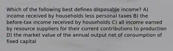 Which of the following best defines disposable income? A) income received by households less personal taxes B) the before-tax income received by households C) all income earned by resource suppliers for their current contributions to production D) the market value of the annual output net of consumption of fixed capital