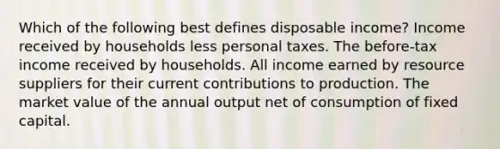 Which of the following best defines disposable income? Income received by households less personal taxes. The before-tax income received by households. All income earned by resource suppliers for their current contributions to production. The market value of the annual output net of consumption of fixed capital.